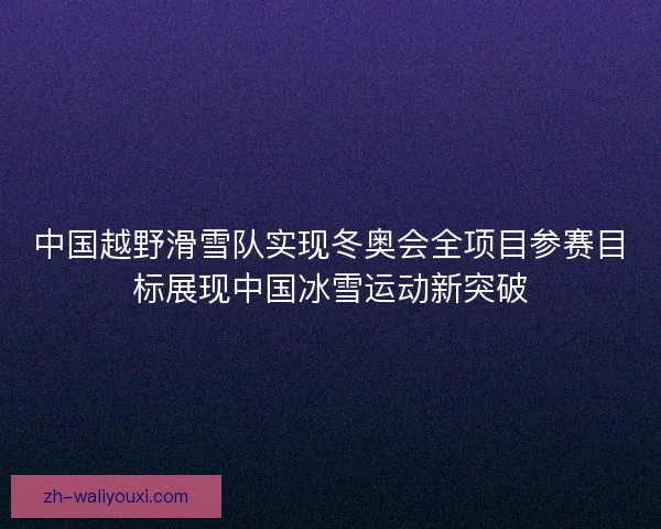 中国越野滑雪队实现冬奥会全项目参赛目标展现中国冰雪运动新突破