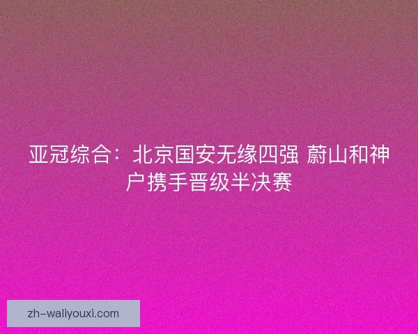 亚冠综合：北京国安无缘四强 蔚山和神户携手晋级半决赛